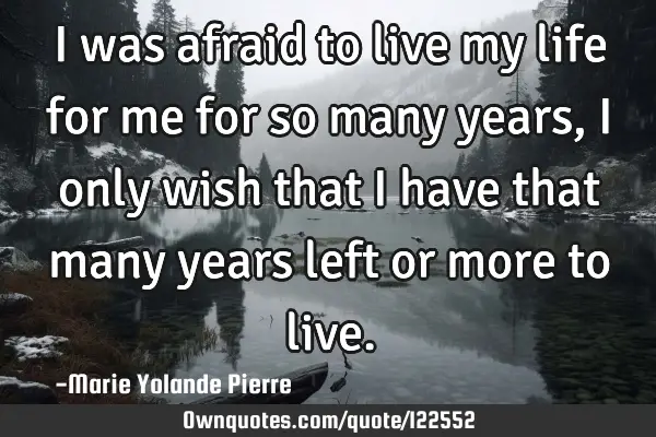 I was afraid to live my life for me for so many years, I only wish that I have that many years left