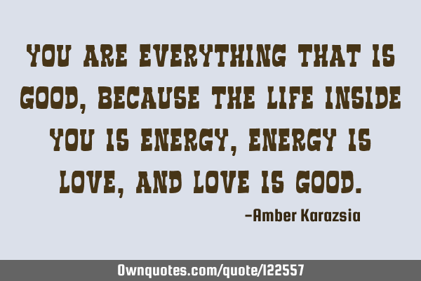 You are everything that is Good, because the Life inside you is Energy, Energy is Love, and Love is