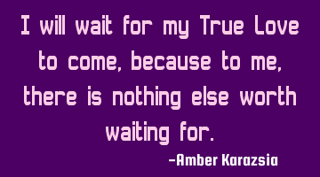I will wait for my True Love to come, because to me, there is nothing else worth waiting