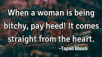 When a woman is being bitchy, pay heed! It comes straight from the heart.