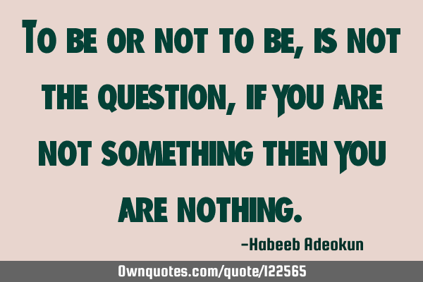To be or not to be, is not the question, if you are not something then you are