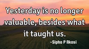 Yesterday is no longer valuable, besides what it taught us.