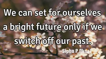 We can set for ourselves a bright future only if we switch off our past.
