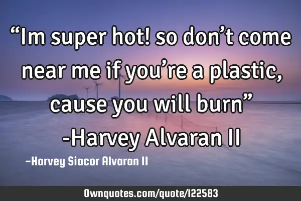 “Im super hot! so don’t come near me if you’re a plastic, cause you will burn” -Harvey A