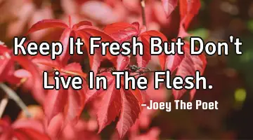 Keep It Fresh But Don't Live In The Flesh.
