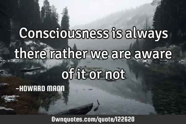 Consciousness is always there rather we are aware of it or