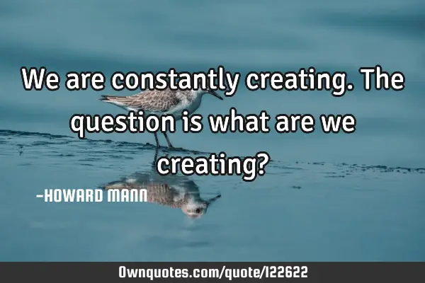 We are constantly creating. The question is what are we creating?
