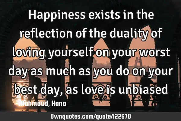 Happiness exists in the reflection of the duality of loving yourself on your worst day as much as