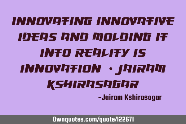 Innovating Innovative ideas and molding it into reality is Innovation! - Jairam K