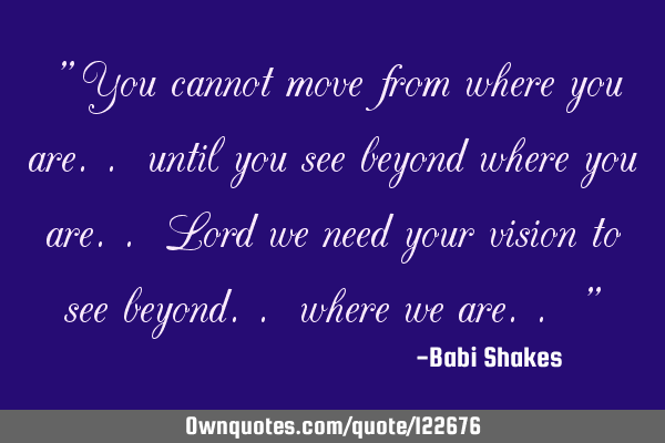 " You cannot move from where you are.. until you see beyond where you are.. Lord we need your