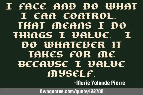 I face and do what I can control. That means I do things I value. I do whatever it takes for me