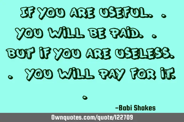 " If you are useful.. you will be paid.. but if you are useless.. you will pay for it.. "