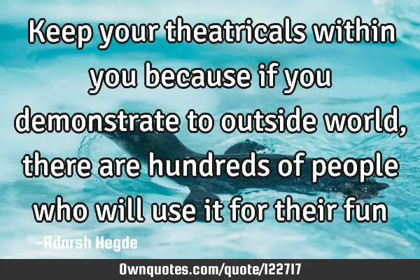 Keep your theatricals within you because if you demonstrate to outside world,there are hundreds of