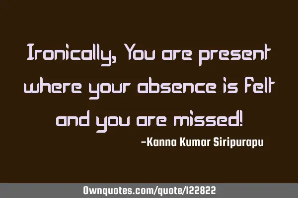 Ironically, You are present where your absence is felt and you are missed!