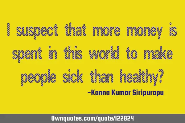 I suspect that more money is spent in this world to make people sick than healthy?
