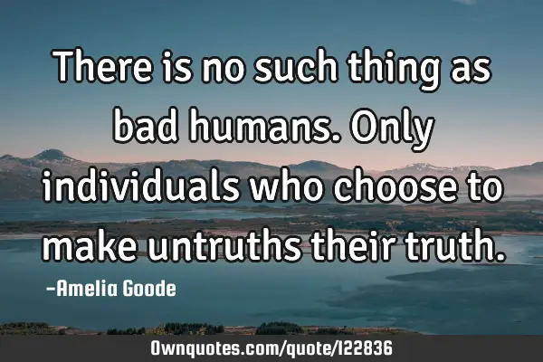 There is no such thing as bad humans. Only individuals who choose to make untruths their