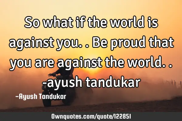 So what if the world is against you.. Be proud that you are against the world.. -ayush