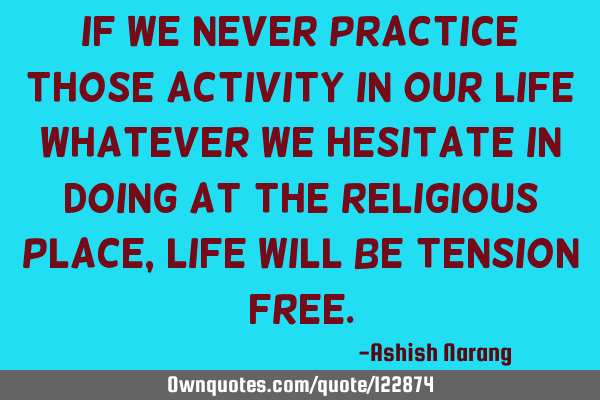 If we never practice those activity in our life Whatever we hesitate in doing at the religious