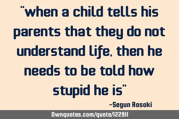When a child tells his parents that they do not understand life, then he needs to be told how