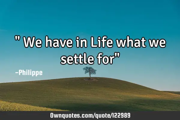 " We have in Life what we settle for"