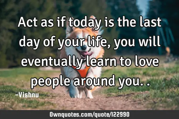 Act as if today is the last day of your life, you will eventually learn to love people around