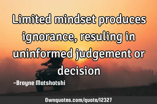 Limited mindset produces ignorance, resuling in uninformed judgement or