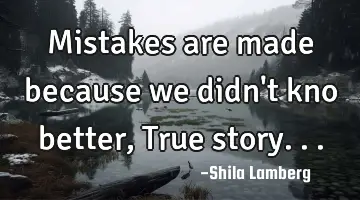 Mistakes are made because we didn't kno better, True story...