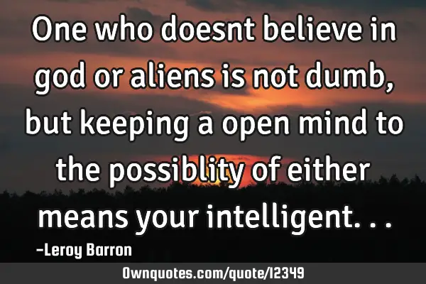 One who doesnt believe in god or aliens is not dumb,but keeping a open mind to the possiblity of