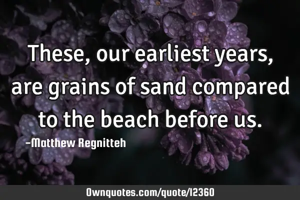 These, our earliest years, are grains of sand compared to the beach before