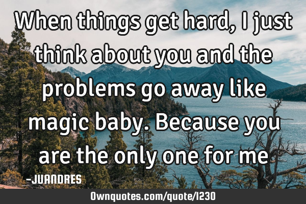 When things get hard, I just think about you and the problems go away like magic baby. Because you