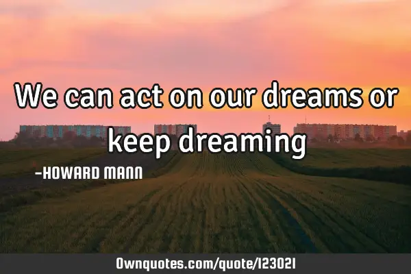We can act on our dreams or keep