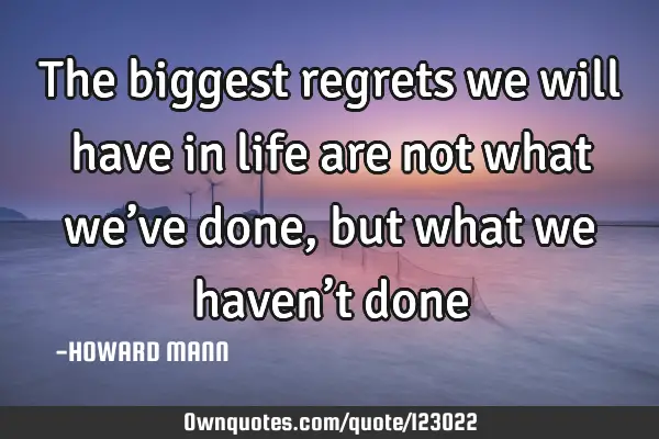 The biggest regrets we will have in life are not what we’ve done, but what we haven’t