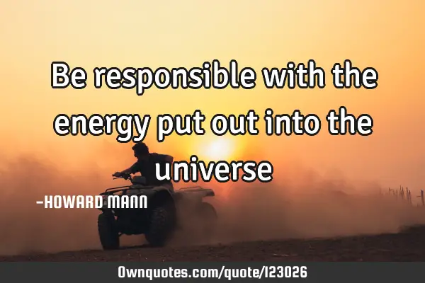 Be responsible with the energy put out into the