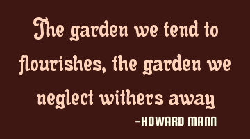 The garden we tend to flourishes, the garden we neglect withers away