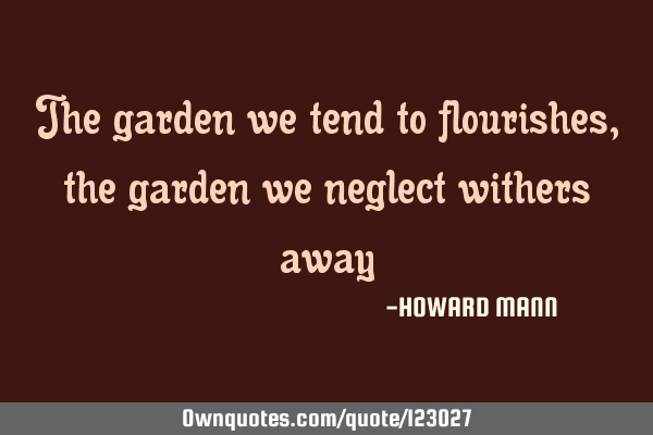 The garden we tend to flourishes, the garden we neglect withers