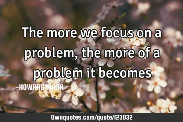 The more we focus on a problem, the more of a problem it