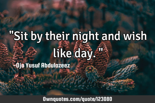 "Sit by their night and wish like day."