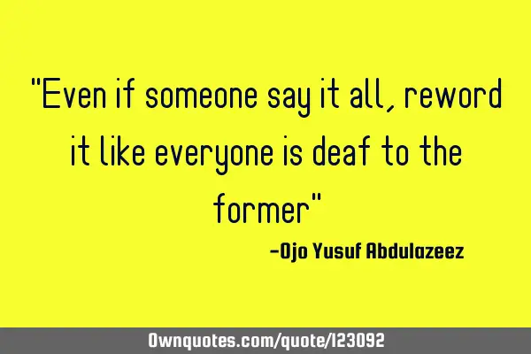 "Even if someone say it all, reword it like everyone is deaf to the former"