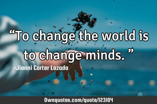 “To change the world is to change minds.”