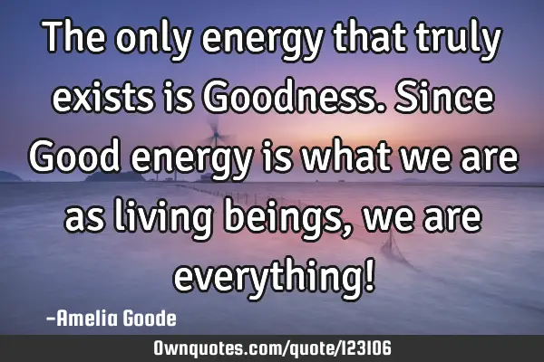 The only energy that truly exists is Goodness. Since Good energy is what we are as living beings,