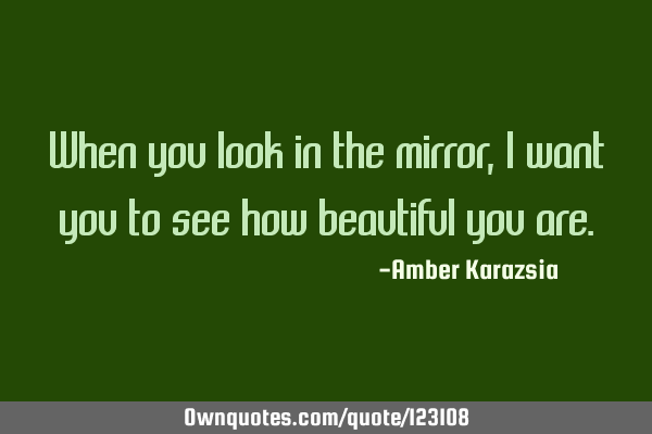 When you look in the mirror, I want you to see how beautiful you