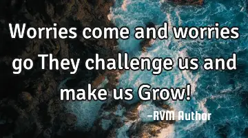 Worries come and worries go…They challenge us and make us Grow!