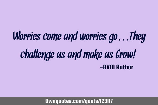 Worries come and worries go…They challenge us and make us Grow!
