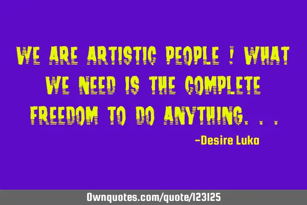 We are Artistic people ! What we need is the complete Freedom to do A