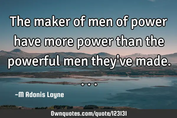 The maker of men of power have more power than the powerful men they