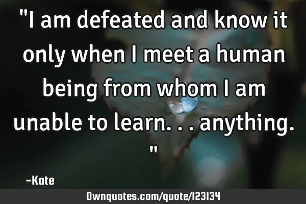 "I am defeated and know it only when I meet a human being from whom I am unable to learn...