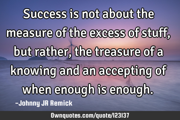 Success is not about the measure of the excess of stuff, but rather, the treasure of a knowing and