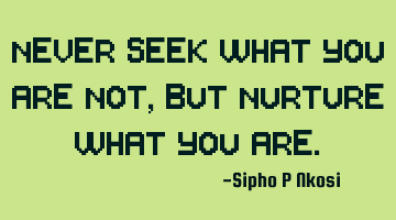 Never seek what you are not, but nurture what you are.