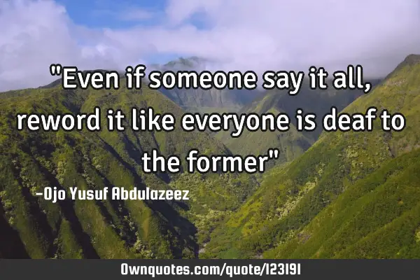 "Even if someone say it all, reword it like everyone is deaf to the former"