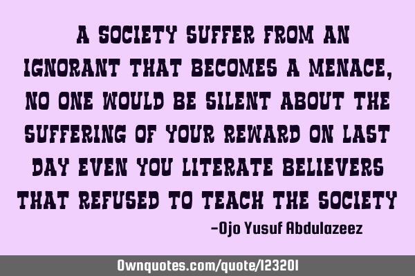 "A Society suffer from an ignorant that becomes a menace, no one would be silent about the